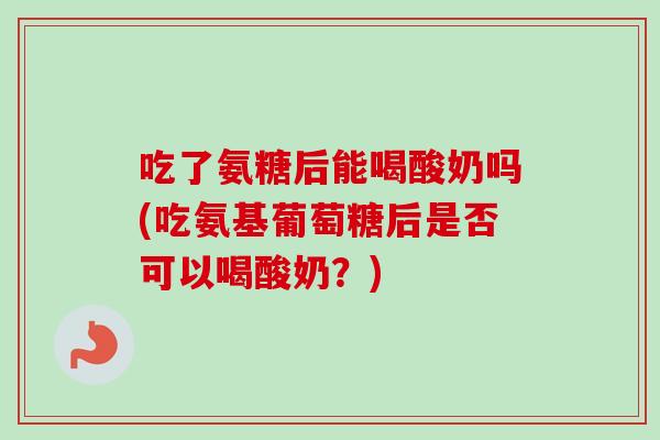 吃了氨糖后能喝酸奶吗(吃氨基葡萄糖后是否可以喝酸奶？)