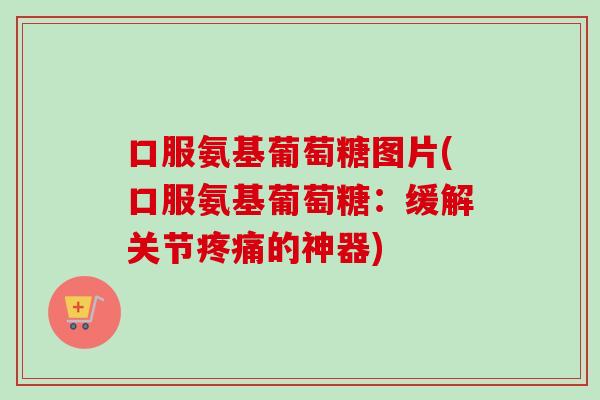 口服氨基葡萄糖图片(口服氨基葡萄糖：缓解关节疼痛的神器)