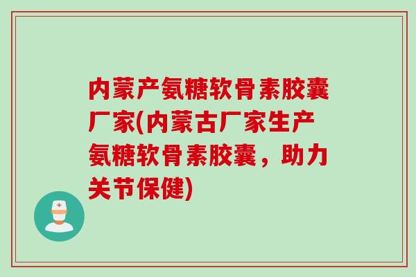 内蒙产氨糖软骨素胶囊厂家(内蒙古厂家生产氨糖软骨素胶囊，助力关节保健)