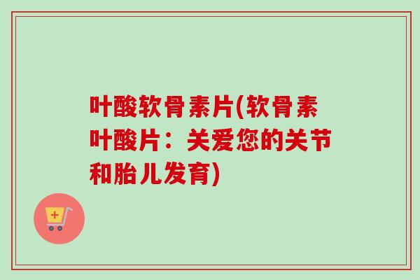 叶酸软骨素片(软骨素叶酸片:关爱您的关节和胎儿发育) 叶酸软骨素片(软骨素叶酸片:关爱您的关节和胎儿发育)