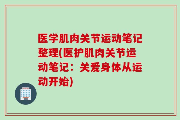 医学肌肉关节运动笔记整理(医护肌肉关节运动笔记：关爱身体从运动开始)