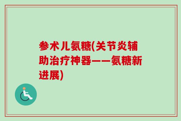 参术儿氨糖(关节炎辅助治疗神器——氨糖新进展)
