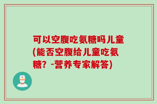 可以空腹吃氨糖吗儿童(能否空腹给儿童吃氨糖?-营养专家解答) 可以空腹吃氨糖吗儿童(能否空腹给儿童吃氨糖?-营养专家解答)