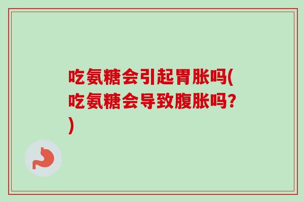 吃氨糖会引起胃胀吗(吃氨糖会导致腹胀吗？)