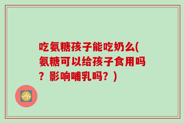 吃氨糖孩子能吃奶么(氨糖可以给孩子食用吗？影响哺乳吗？)