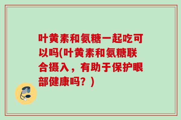 叶黄素和氨糖一起吃可以吗(叶黄素和氨糖联合摄入，有助于保护眼部健康吗？)