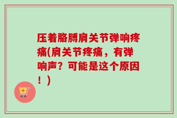 压着胳膊肩关节弹响疼痛(肩关节疼痛，有弹响声？可能是这个原因！)