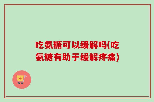 吃氨糖可以缓解吗(吃氨糖有助于缓解疼痛)