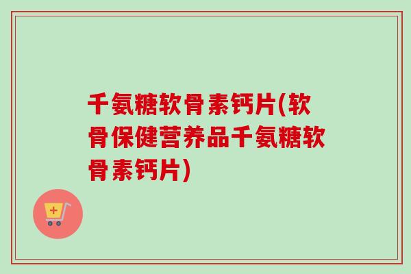 千氨糖软骨素钙片(软骨保健营养品千氨糖软骨素钙片)