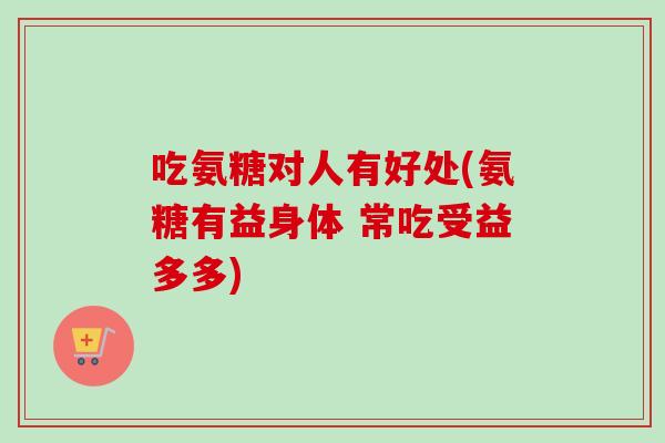 吃氨糖对人有好处(氨糖有益身体 常吃受益多多) 吃氨糖对人有好处(氨糖有益身体 常吃受益多多)