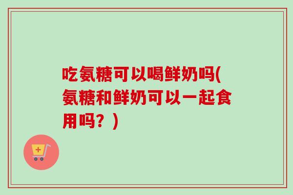 吃氨糖可以喝鲜奶吗(氨糖和鲜奶可以一起食用吗？)
