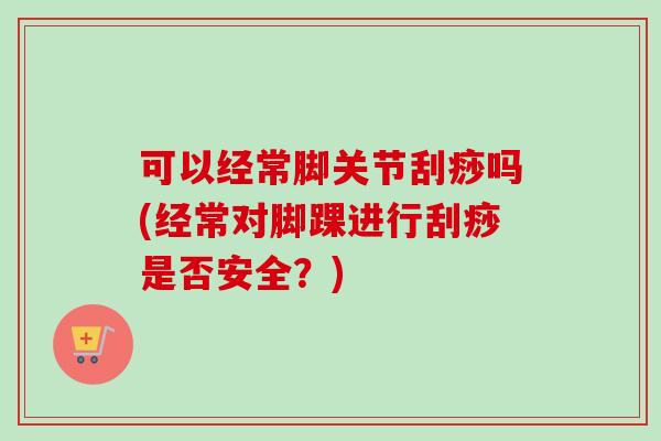 可以经常脚关节刮痧吗(经常对脚踝进行刮痧是否安全？)