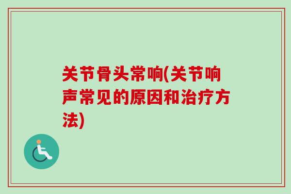 关节骨头常响(关节响声常见的原因和治疗方法)