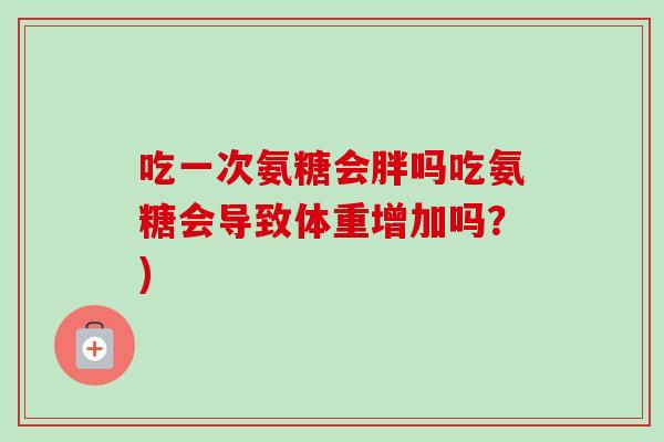吃一次氨糖会胖吗吃氨糖会导致体重增加吗？)