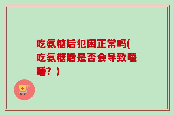 吃氨糖后犯困正常吗(吃氨糖后是否会导致瞌睡？)