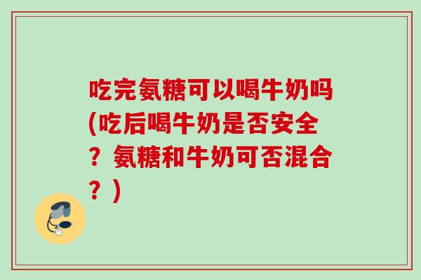 吃完氨糖可以喝牛奶吗(吃后喝牛奶是否安全？氨糖和牛奶可否混合？)