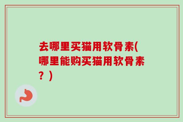 去哪里买猫用软骨素(哪里能购买猫用软骨素？)