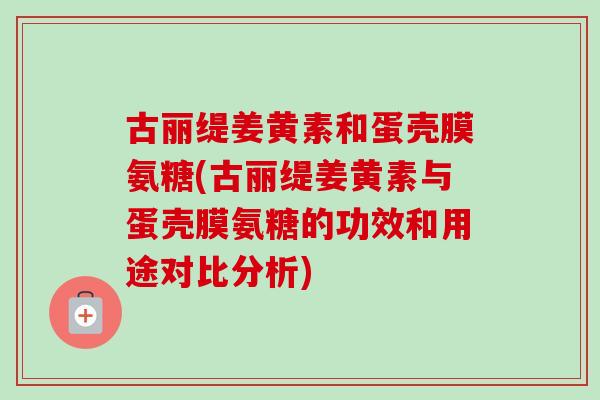 古丽缇姜黄素和蛋壳膜氨糖(古丽缇姜黄素与蛋壳膜氨糖的功效和用途对比分析)
