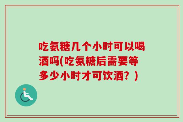吃氨糖几个小时可以喝酒吗(吃氨糖后需要等多少小时才可饮酒？)