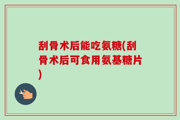 刮骨术后能吃氨糖(刮骨术后可食用氨基糖片)