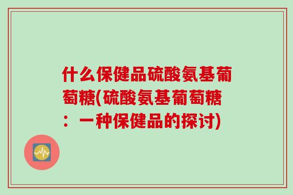 什么保健品硫酸氨基葡萄糖(硫酸氨基葡萄糖：一种保健品的探讨)