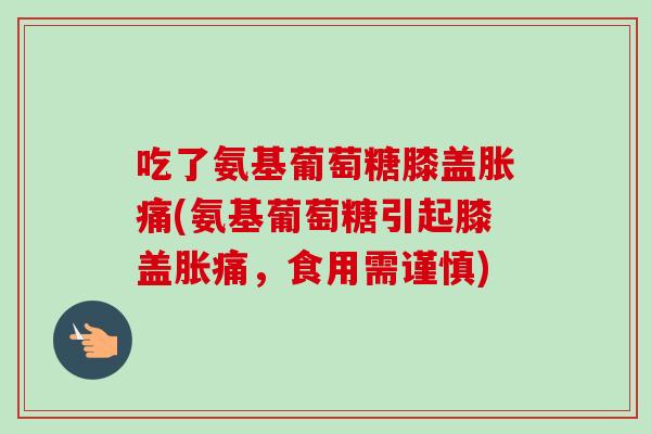 吃了氨基葡萄糖膝盖胀痛(氨基葡萄糖引起膝盖胀痛，食用需谨慎)