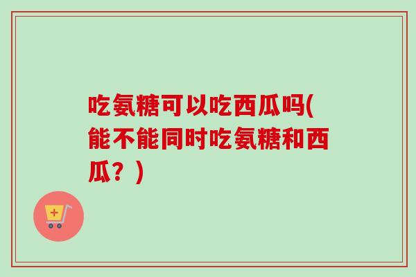 吃氨糖可以吃西瓜吗(能不能同时吃氨糖和西瓜？)