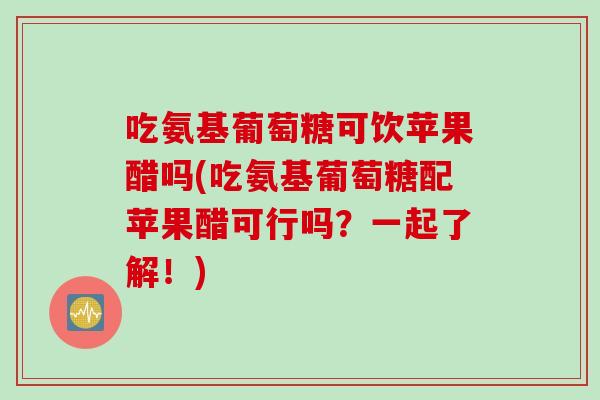 吃氨基葡萄糖可饮苹果醋吗(吃氨基葡萄糖配苹果醋可行吗？一起了解！)