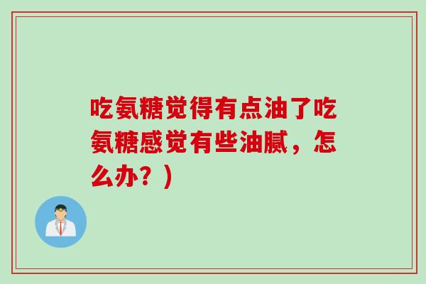 吃氨糖觉得有点油了吃氨糖感觉有些油腻，怎么办？)
