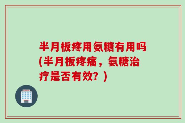 半月板疼用氨糖有用吗(半月板疼痛，氨糖治疗是否有效？)