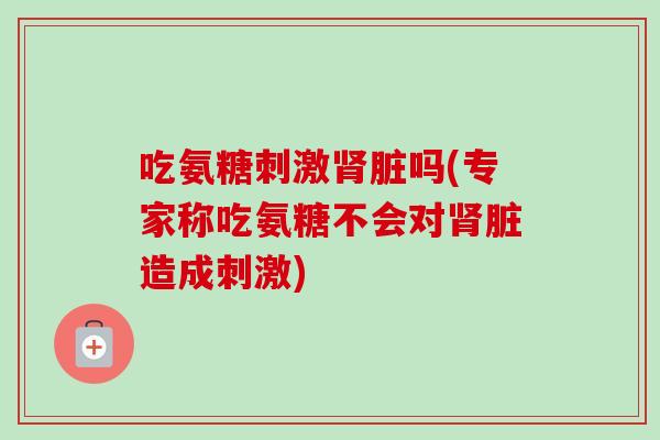 吃氨糖刺激肾脏吗(专家称吃氨糖不会对肾脏造成刺激)