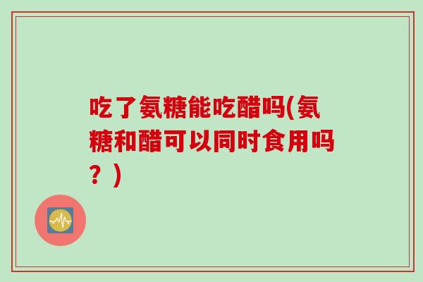 吃了氨糖能吃醋吗(氨糖和醋可以同时食用吗？)