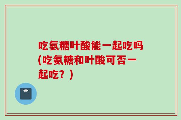 吃氨糖叶酸能一起吃吗(吃氨糖和叶酸可否一起吃？)