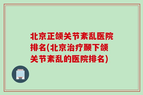 北京正颌关节紊乱医院排名(北京治疗颞下颌关节紊乱的医院排名)