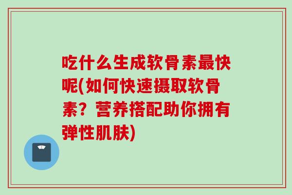 吃什么生成软骨素最快呢(如何快速摄取软骨素？营养搭配助你拥有弹性肌肤)