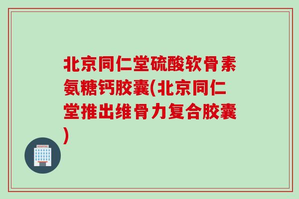 北京同仁堂硫酸软骨素氨糖钙胶囊(北京同仁堂推出维骨力复合胶囊)