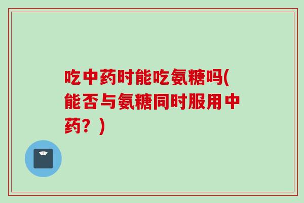 吃中药时能吃氨糖吗(能否与氨糖同时服用中药？)