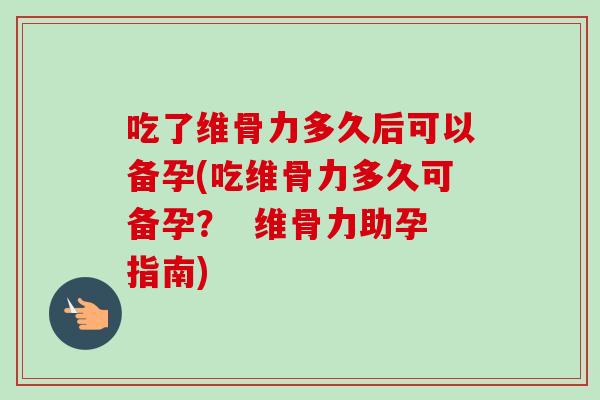 吃了维骨力多久后可以备孕(吃维骨力多久可备孕? 维骨力助孕指南) 吃了维骨力多久后可以备孕(吃维骨力多久可备孕? 维骨力助孕指南)