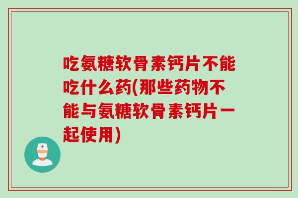 吃氨糖软骨素钙片不能吃什么药(那些药物不能与氨糖软骨素钙片一起使用)