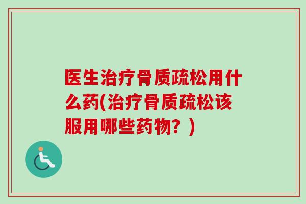 医生治疗骨质疏松用什么药(治疗骨质疏松该服用哪些药物？)