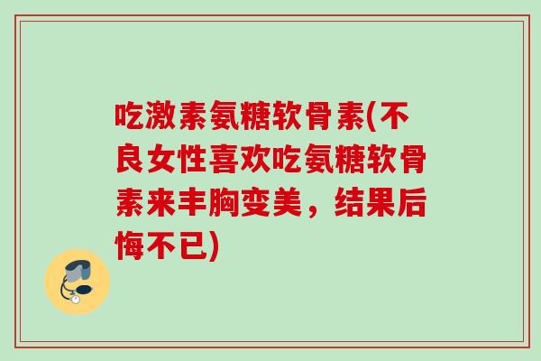 吃激素氨糖软骨素(不良女性喜欢吃氨糖软骨素来丰胸变美,结果后悔不已) 吃激素氨糖软骨素(不良女性喜欢吃氨糖软骨素来丰胸变美,结果后悔不已)