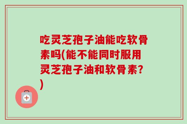 吃灵芝孢子油能吃软骨素吗(能不能同时服用灵芝孢子油和软骨素？)
