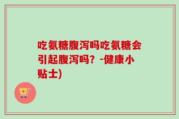 吃氨糖腹泻吗吃氨糖会引起腹泻吗？-健康小贴士)