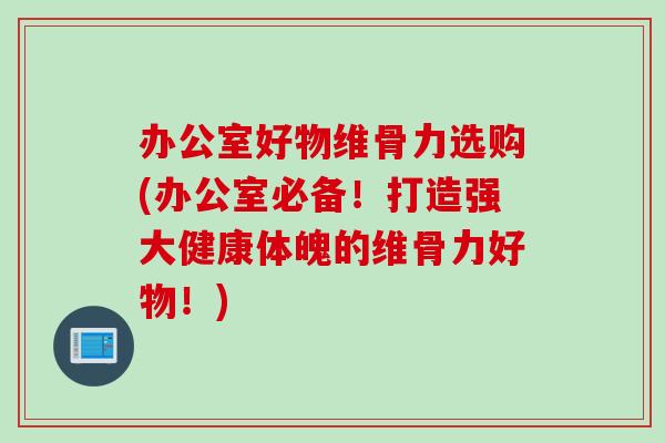办公室好物维骨力选购(办公室必备！打造强大健康体魄的维骨力好物！)