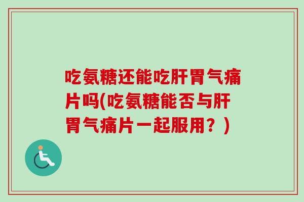 吃氨糖还能吃肝胃气痛片吗(吃氨糖能否与肝胃气痛片一起服用？)