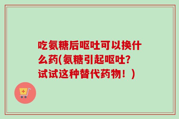 吃氨糖后呕吐可以换什么药(氨糖引起呕吐？试试这种替代药物！)