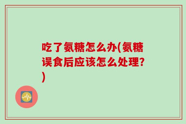 吃了氨糖怎么办(氨糖误食后应该怎么处理？)