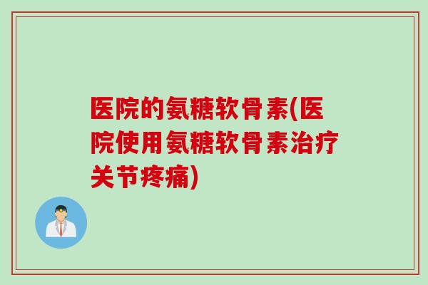 医院的氨糖软骨素(医院使用氨糖软骨素治疗关节疼痛)