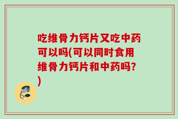 吃维骨力钙片又吃中药可以吗(可以同时食用维骨力钙片和中药吗？)