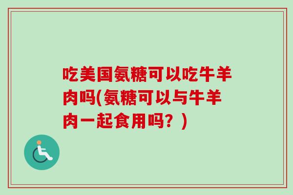 吃美国氨糖可以吃牛羊肉吗(氨糖可以与牛羊肉一起食用吗？)